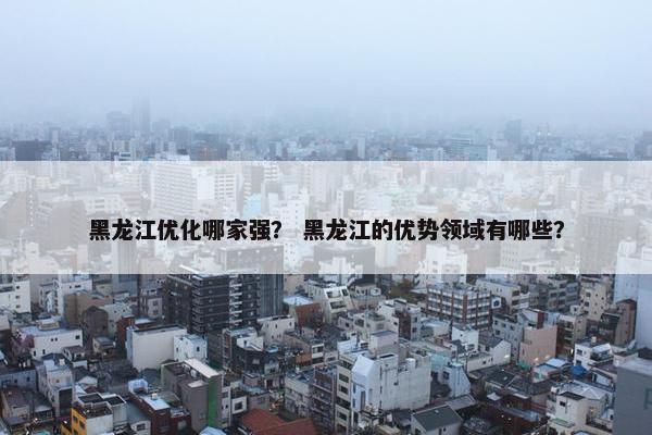 黑龙江优化哪家强？ 黑龙江的优势领域有哪些？