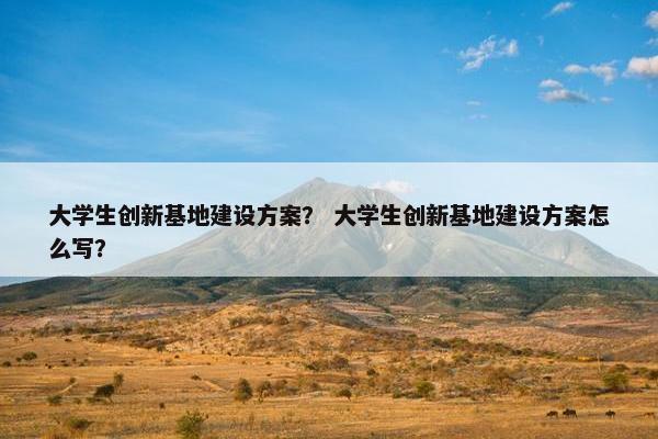 大学生创新基地建设方案？ 大学生创新基地建设方案怎么写？