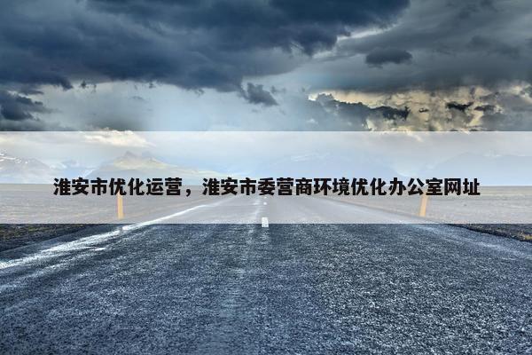 淮安市优化运营，淮安市委营商环境优化办公室网址
