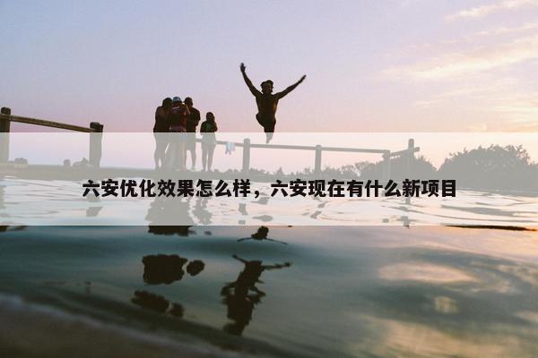 六安优化效果怎么样，六安现在有什么新项目