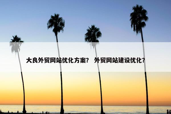 大良外贸网站优化方案？ 外贸网站建设优化？
