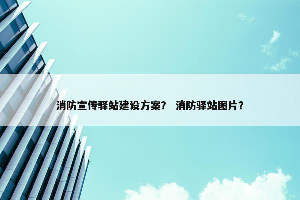 消防宣传驿站建设方案？ 消防驿站图片？