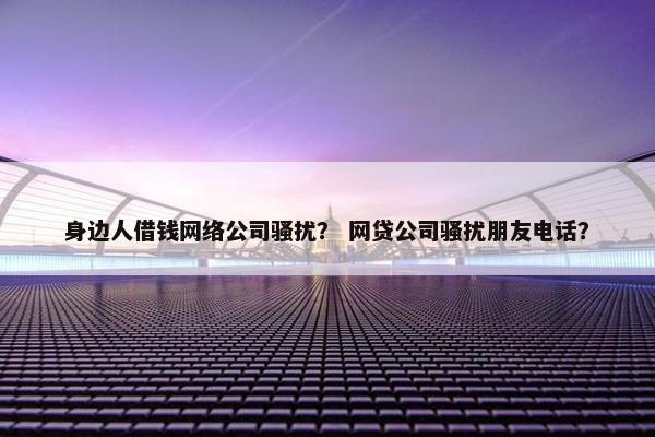 身边人借钱网络公司骚扰？ 网贷公司骚扰朋友电话？