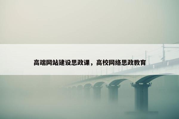 高端网站建设思政课，高校网络思政教育