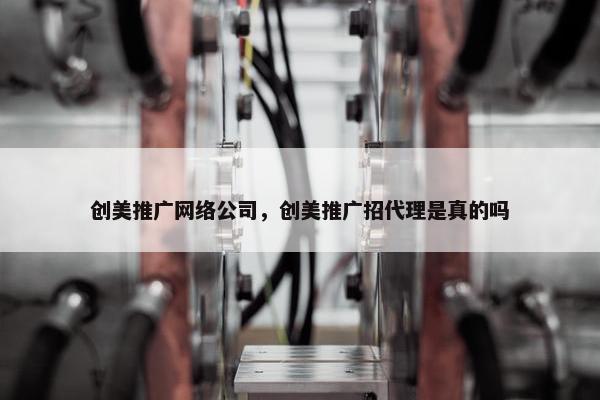 创美推广网络公司，创美推广招代理是真的吗