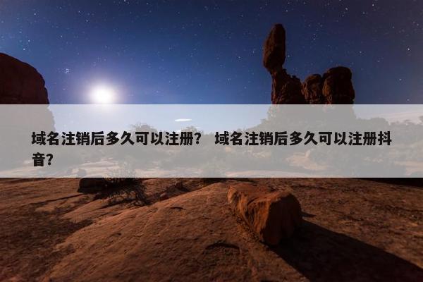 域名注销后多久可以注册？ 域名注销后多久可以注册抖音？