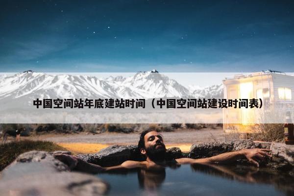 中国空间站年底建站时间（中国空间站建设时间表）
