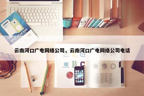 云南河口广电网络公司，云南河口广电网络公司电话