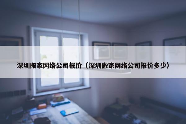 深圳搬家网络公司报价（深圳搬家网络公司报价多少）