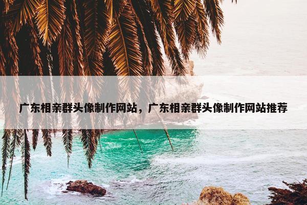 广东相亲群头像制作网站，广东相亲群头像制作网站推荐