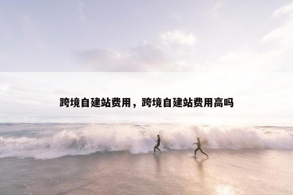 跨境自建站费用，跨境自建站费用高吗