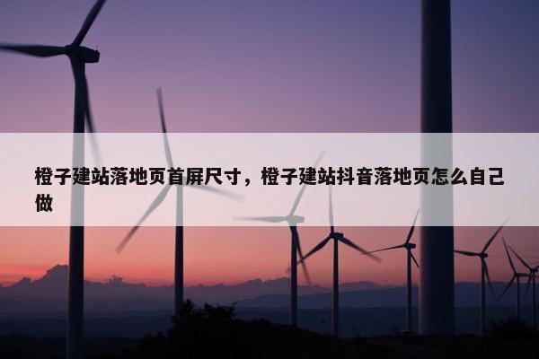 橙子建站落地页首屏尺寸，橙子建站抖音落地页怎么自己做