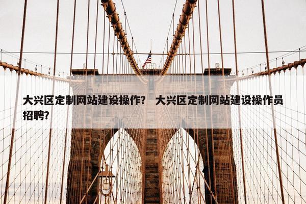 大兴区定制网站建设操作？ 大兴区定制网站建设操作员招聘？