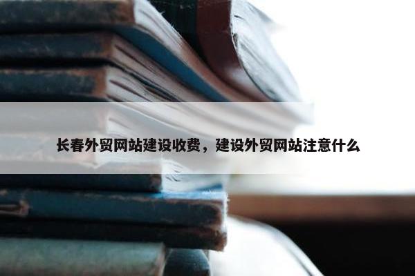 长春外贸网站建设收费，建设外贸网站注意什么