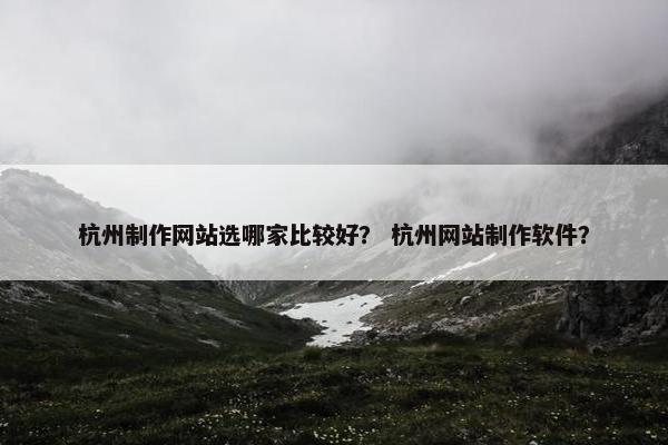 杭州制作网站选哪家比较好？ 杭州网站制作软件？