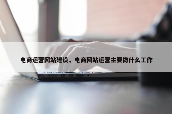 电商运营网站建设，电商网站运营主要做什么工作