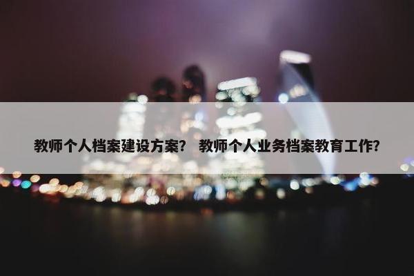 教师个人档案建设方案？ 教师个人业务档案教育工作？