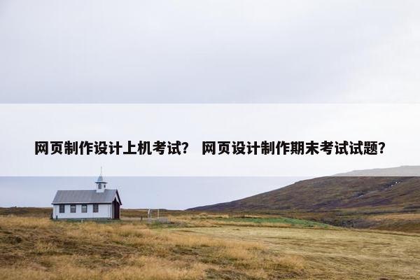 网页制作设计上机考试？ 网页设计制作期末考试试题？