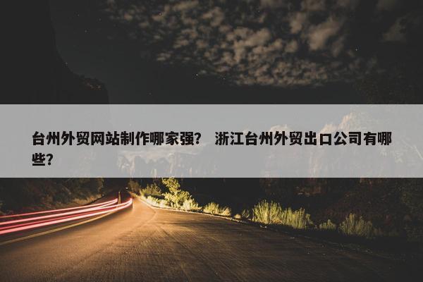 台州外贸网站制作哪家强？ 浙江台州外贸出口公司有哪些？