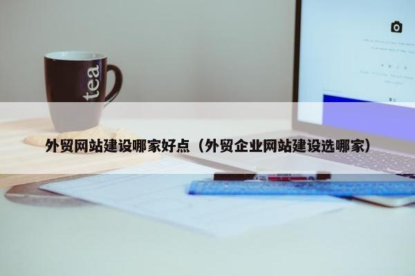 外贸网站建设哪家好点（外贸企业网站建设选哪家）