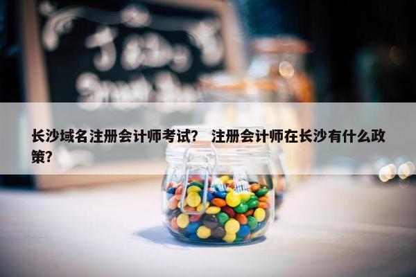 长沙域名注册会计师考试？ 注册会计师在长沙有什么政策？
