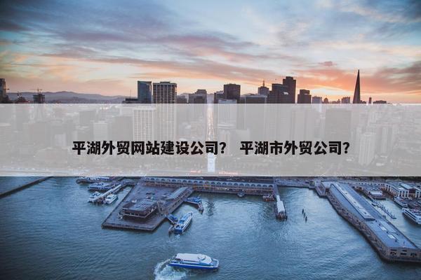 平湖外贸网站建设公司？ 平湖市外贸公司？