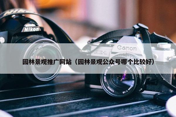 园林景观推广网站（园林景观公众号哪个比较好）