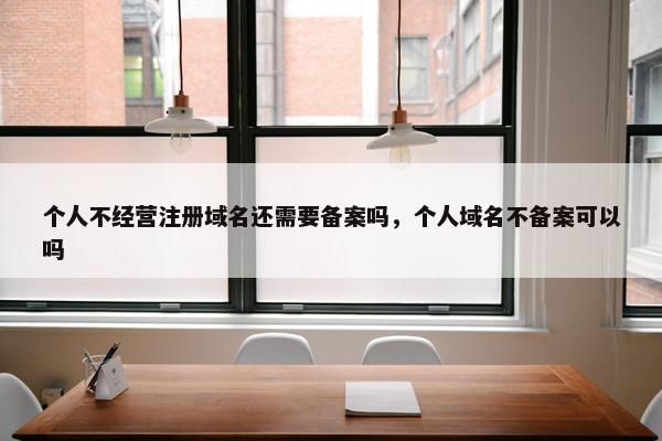个人不经营注册域名还需要备案吗，个人域名不备案可以吗