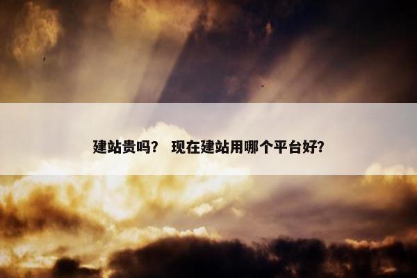 建站贵吗？ 现在建站用哪个平台好？