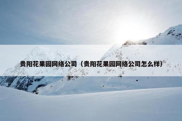 贵阳花果园网络公司（贵阳花果园网络公司怎么样）