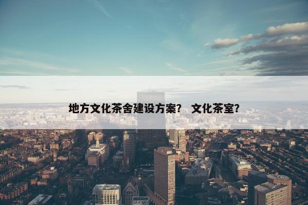 地方文化茶舍建设方案？ 文化茶室？