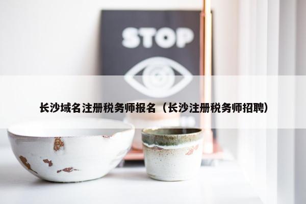 长沙域名注册税务师报名（长沙注册税务师招聘）