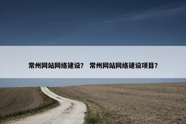 常州网站网络建设？ 常州网站网络建设项目？