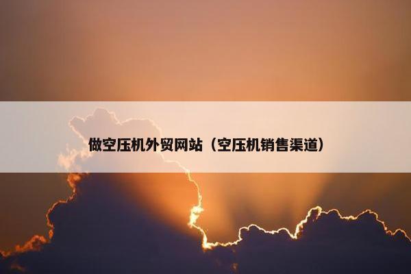 做空压机外贸网站（空压机销售渠道）