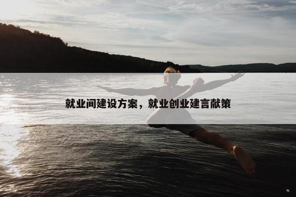 就业间建设方案，就业创业建言献策
