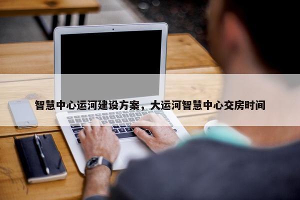智慧中心运河建设方案，大运河智慧中心交房时间