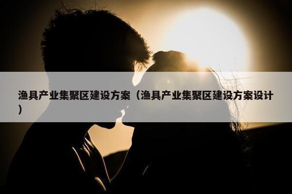 渔具产业集聚区建设方案（渔具产业集聚区建设方案设计）