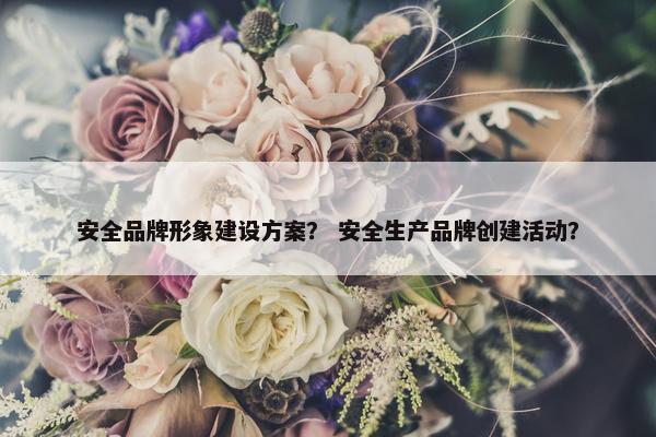 安全品牌形象建设方案？ 安全生产品牌创建活动？