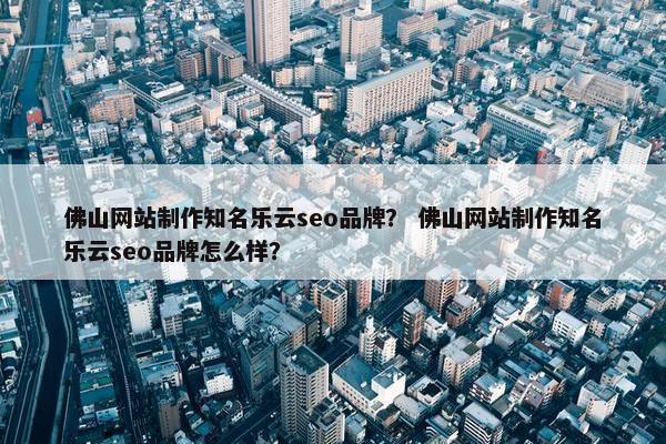 佛山网站制作知名乐云seo品牌？ 佛山网站制作知名乐云seo品牌怎么样？