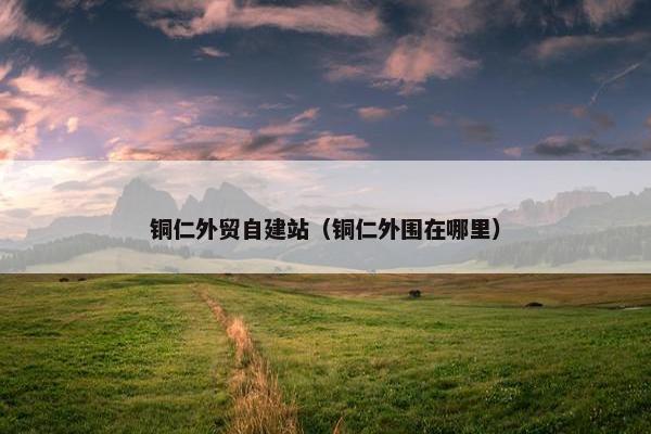 铜仁外贸自建站（铜仁外围在哪里）