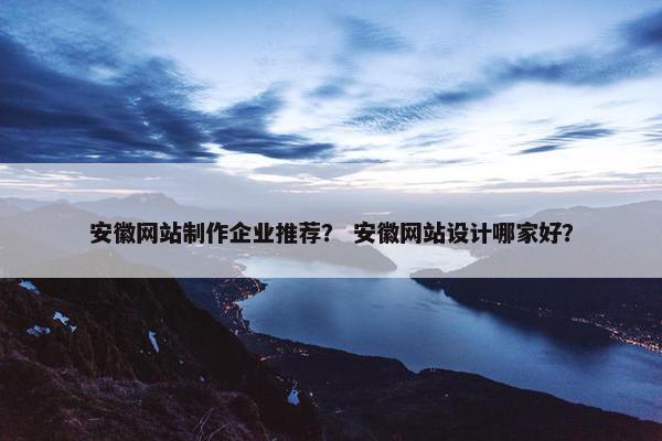 安徽网站制作企业推荐？ 安徽网站设计哪家好？