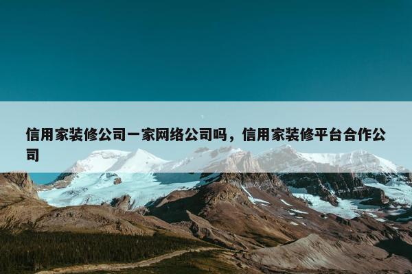 信用家装修公司一家网络公司吗，信用家装修平台合作公司