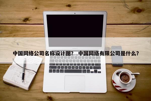 中国网络公司名称设计图？ 中国网络有限公司是什么？