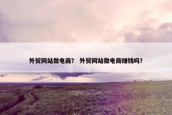 外贸网站做电商？ 外贸网站做电商赚钱吗？