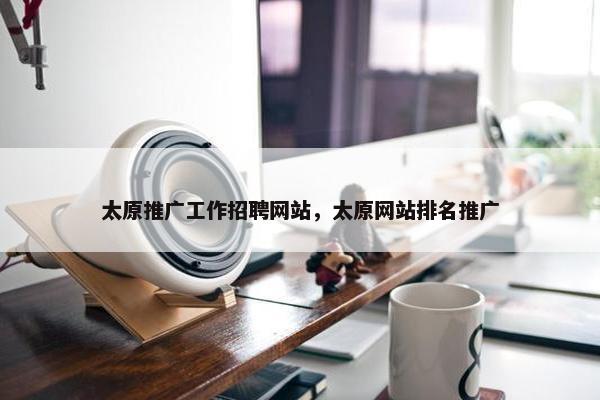 太原推广工作招聘网站，太原网站排名推广
