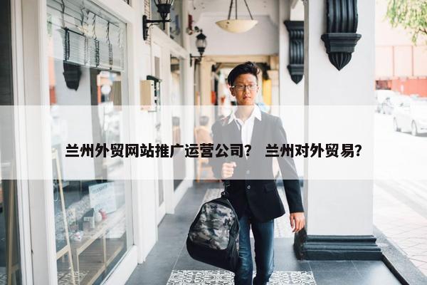 兰州外贸网站推广运营公司？ 兰州对外贸易？