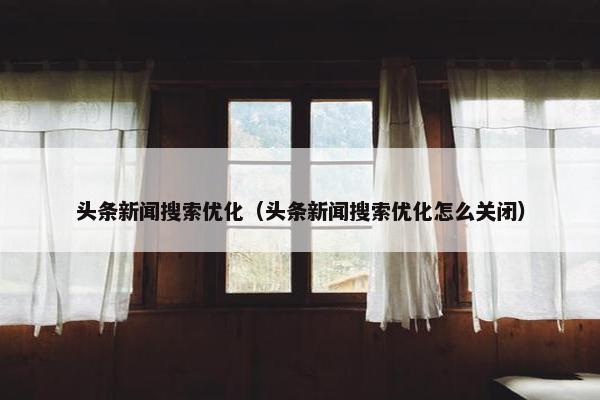 头条新闻搜索优化（头条新闻搜索优化怎么关闭）