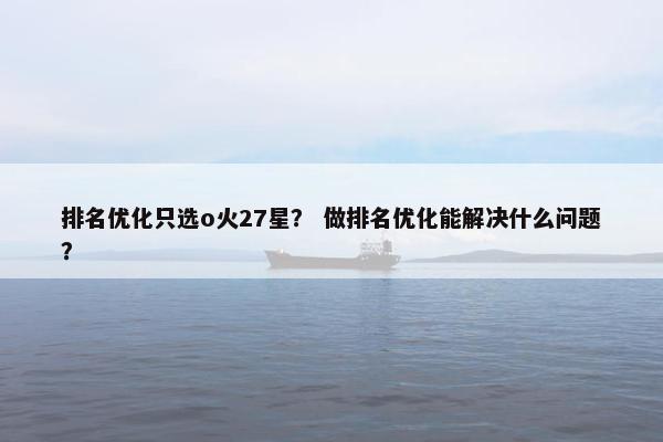排名优化只选o火27星？ 做排名优化能解决什么问题？