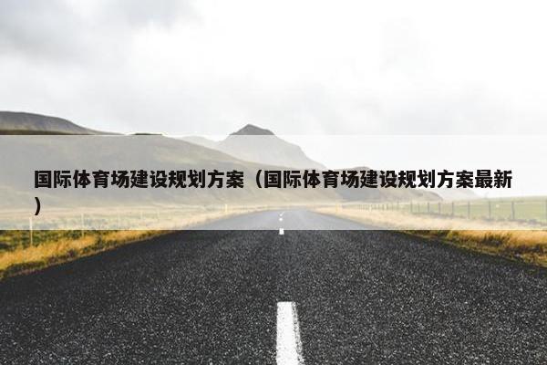 国际体育场建设规划方案（国际体育场建设规划方案最新）