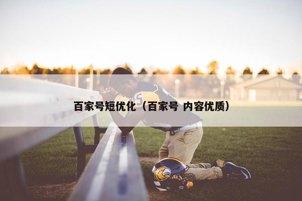 百家号短优化（百家号 内容优质）